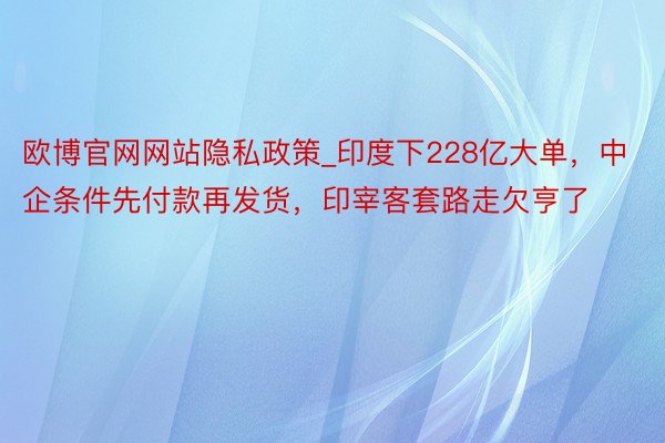 欧博官网网站隐私政策_印度下228亿大单，中企条件先付款再发货，印宰客套路走欠亨了