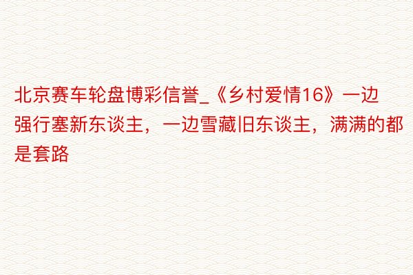 北京赛车轮盘博彩信誉_《乡村爱情16》一边强行塞新东谈主，一边雪藏旧东谈主，满满的都是套路