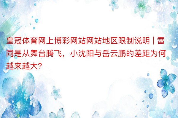 皇冠体育网上博彩网站网站地区限制说明 | 雷同是从舞台腾飞，小沈阳与岳云鹏的差距为何越来越大？