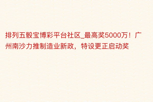 排列五骰宝博彩平台社区_最高奖5000万！广州南沙力推制造业新政，特设更正启动奖