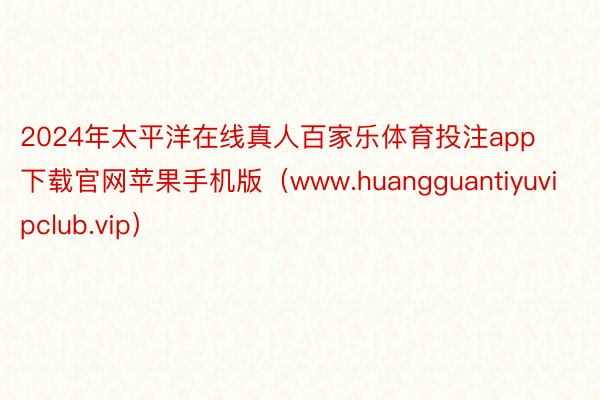 2024年太平洋在线真人百家乐体育投注app下载官网苹果手机版（www.huangguantiyuvipclub.vip）