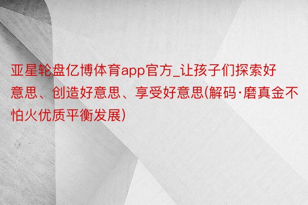 亚星轮盘亿博体育app官方_让孩子们探索好意思、创造好意思、享受好意思(解码·磨真金不怕火优质平衡发展)