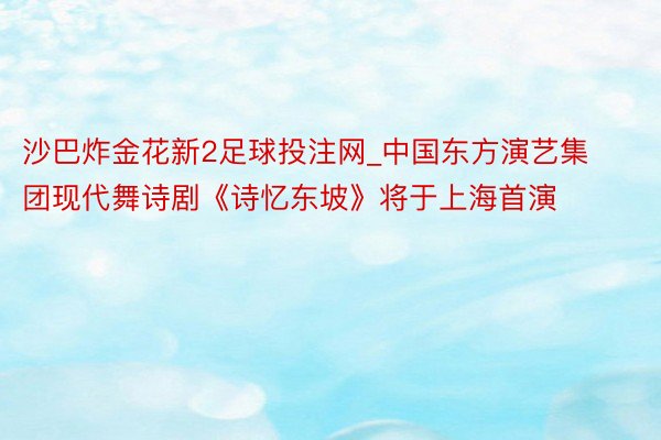 沙巴炸金花新2足球投注网_中国东方演艺集团现代舞诗剧《诗忆东坡》将于上海首演