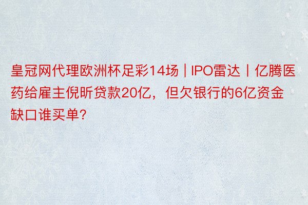 皇冠网代理欧洲杯足彩14场 | IPO雷达丨亿腾医药给雇主倪昕贷款20亿，但欠银行的6亿资金缺口谁买单？