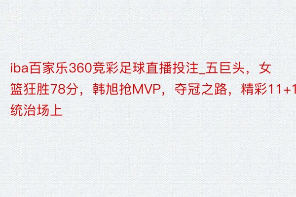 iba百家乐360竞彩足球直播投注_五巨头，女篮狂胜78分，韩旭抢MVP，夺冠之路，精彩11+10统治场上