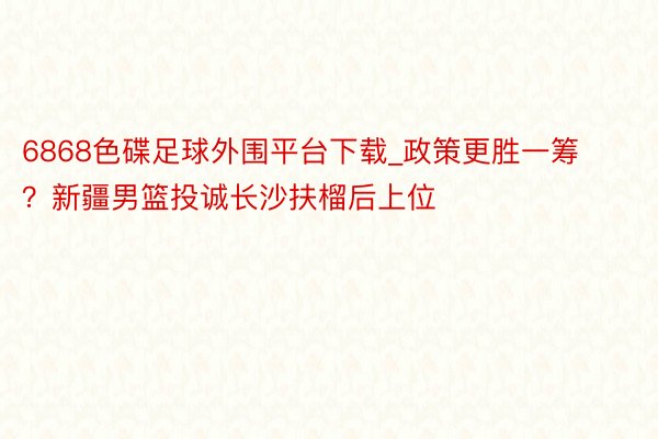 6868色碟足球外围平台下载_政策更胜一筹？新疆男篮投诚长沙扶榴后上位