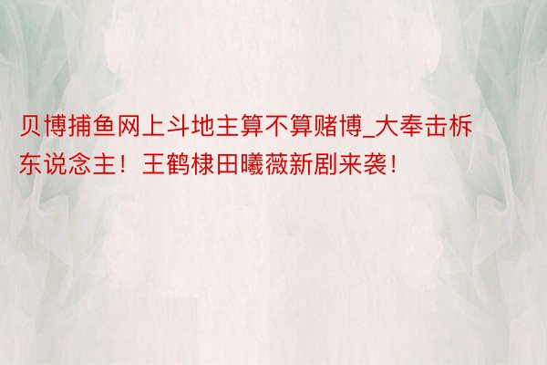 贝博捕鱼网上斗地主算不算赌博_大奉击柝东说念主！王鹤棣田曦薇新剧来袭！