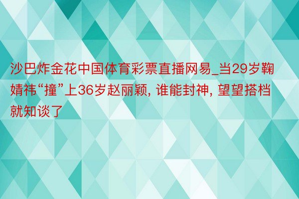 沙巴炸金花中国体育彩票直播网易_当29岁鞠婧祎“撞”上36岁赵丽颖, 谁能封神, 望望搭档就知谈了