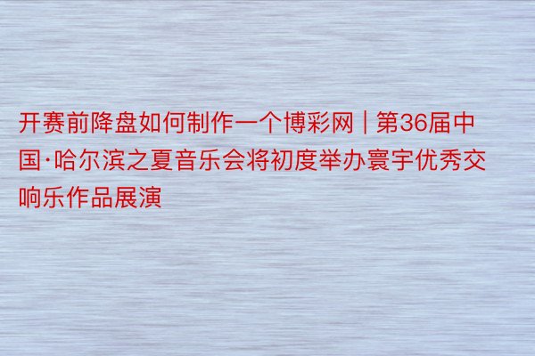 开赛前降盘如何制作一个博彩网 | 第36届中国·哈尔滨之夏音乐会将初度举办寰宇优秀交响乐作品展演