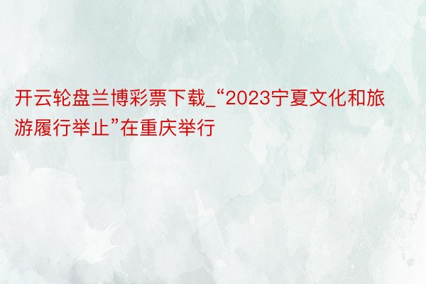 开云轮盘兰博彩票下载_“2023宁夏文化和旅游履行举止”在重庆举行