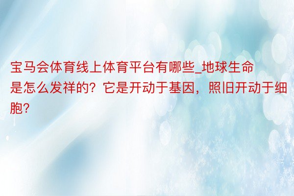 宝马会体育线上体育平台有哪些_地球生命是怎么发祥的？它是开动于基因，照旧开动于细胞？