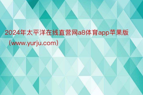 2024年太平洋在线直营网a8体育app苹果版（www.yurju.com）