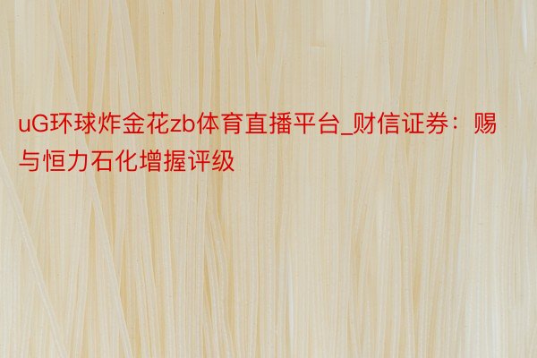 uG环球炸金花zb体育直播平台_财信证券：赐与恒力石化增握评级