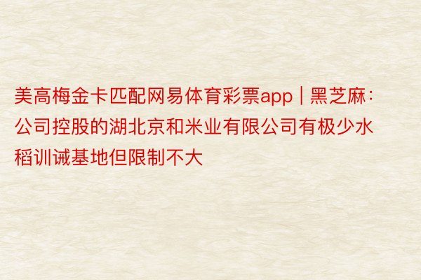 美高梅金卡匹配网易体育彩票app | 黑芝麻：公司控股的湖北京和米业有限公司有极少水稻训诫基地但限制不大