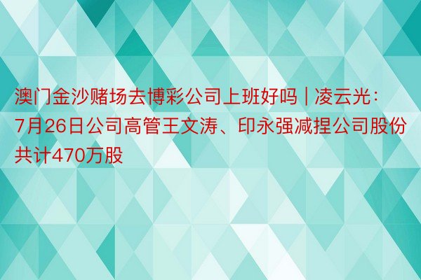 澳门金沙赌场去博彩公司上班好吗 | 凌云光：7月26日公司高管王文涛、印永强减捏公司股份共计470万股