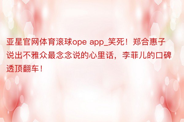 亚星官网体育滚球ope app_笑死！郑合惠子说出不雅众最念念说的心里话，李菲儿的口碑透顶翻车！