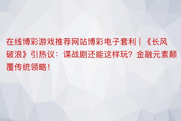 在线博彩游戏推荐网站博彩电子套利 | 《长风破浪》引热议：谍战剧还能这样玩？金融元素颠覆传统领略！