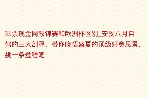 彩票现金网欧锦赛和欧洲杯区别_安妥八月自驾的三大剖释，带你晓悟盛夏的顶级好意思景，挑一条登程吧