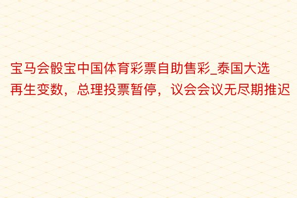 宝马会骰宝中国体育彩票自助售彩_泰国大选再生变数，总理投票暂停，议会会议无尽期推迟