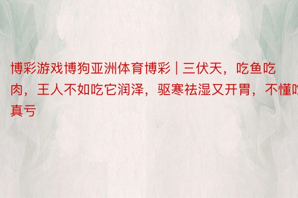 博彩游戏博狗亚洲体育博彩 | 三伏天，吃鱼吃肉，王人不如吃它润泽，驱寒祛湿又开胃，不懂吃真亏