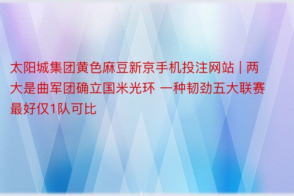 太阳城集团黄色麻豆新京手机投注网站 | 两大是曲军团确立国米光环 一种韧劲五大联赛最好仅1队可比