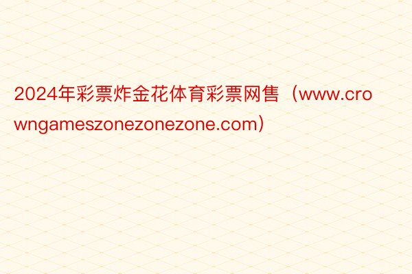 2024年彩票炸金花体育彩票网售（www.crowngameszonezonezone.com）