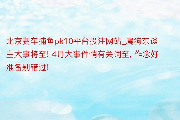 北京赛车捕鱼pk10平台投注网站_属狗东谈主大事将至! 4月大事件悄有关词至, 作念好准备别错过!