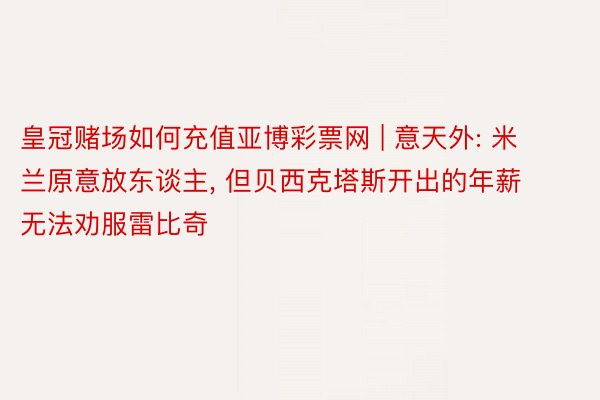 皇冠赌场如何充值亚博彩票网 | 意天外: 米兰原意放东谈主, 但贝西克塔斯开出的年薪无法劝服雷比奇