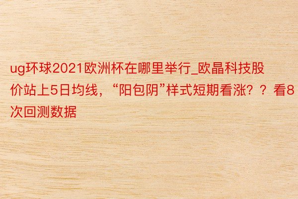 ug环球2021欧洲杯在哪里举行_欧晶科技股价站上5日均线，“阳包阴”样式短期看涨？？看8次回测数据