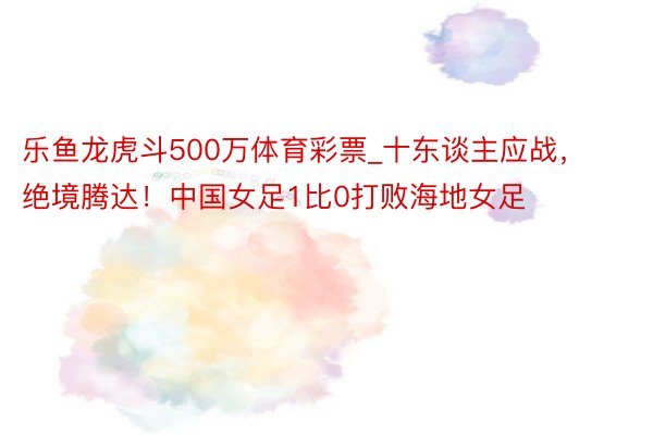 乐鱼龙虎斗500万体育彩票_十东谈主应战，绝境腾达！中国女足1比0打败海地女足