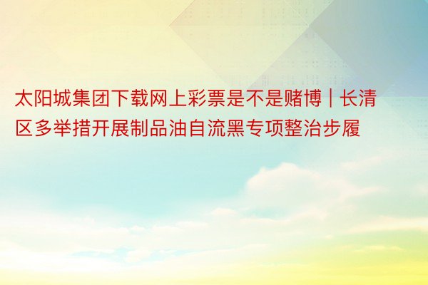 太阳城集团下载网上彩票是不是赌博 | 长清区多举措开展制品油自流黑专项整治步履