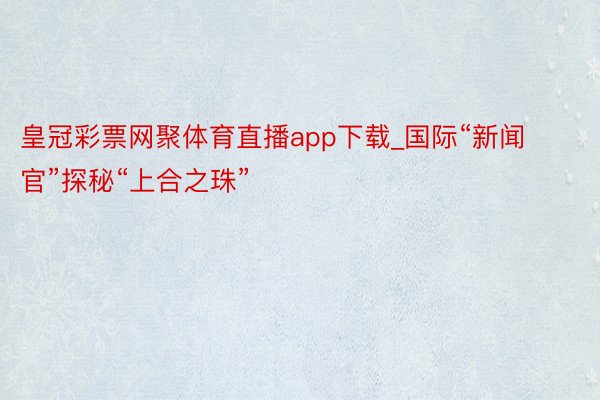 皇冠彩票网聚体育直播app下载_国际“新闻官”探秘“上合之珠”