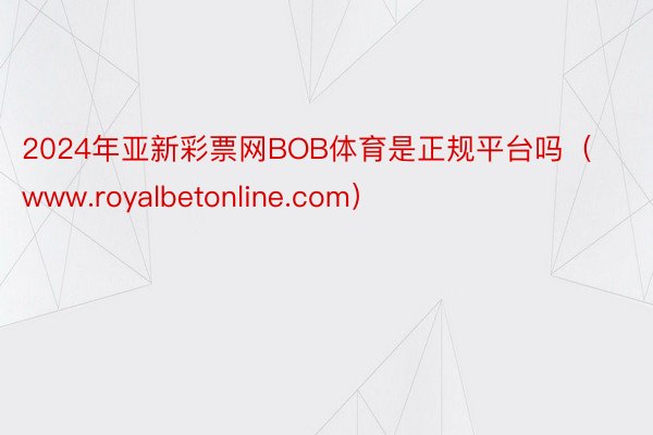 2024年亚新彩票网BOB体育是正规平台吗（www.royalbetonline.com）