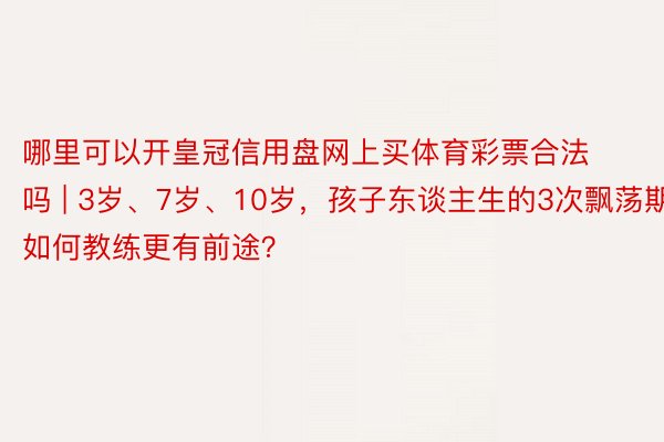 哪里可以开皇冠信用盘网上买体育彩票合法吗 | 3岁、7岁、10岁，孩子东谈主生的3次飘荡期！如何教练更有前途？