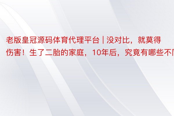 老版皇冠源码体育代理平台 | 没对比，就莫得伤害！生了二胎的家庭，10年后，究竟有哪些不同？