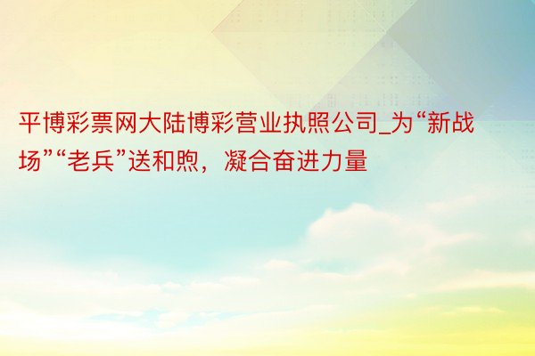 平博彩票网大陆博彩营业执照公司_为“新战场”“老兵”送和煦，凝合奋进力量