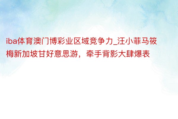 iba体育澳门博彩业区域竞争力_汪小菲马筱梅新加坡甘好意思游，牵手背影大肆爆表