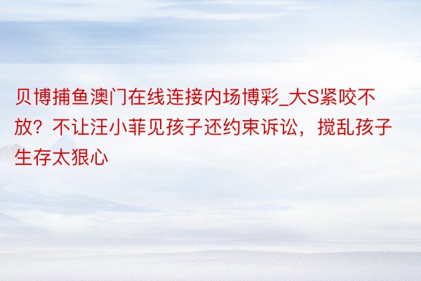 贝博捕鱼澳门在线连接内场博彩_大S紧咬不放？不让汪小菲见孩子还约束诉讼，搅乱孩子生存太狠心