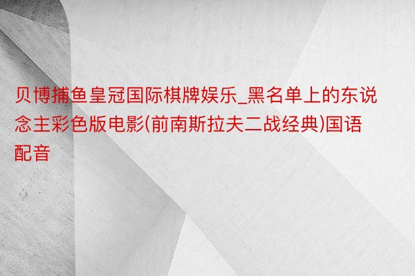 贝博捕鱼皇冠国际棋牌娱乐_黑名单上的东说念主彩色版电影(前南斯拉夫二战经典)国语配音