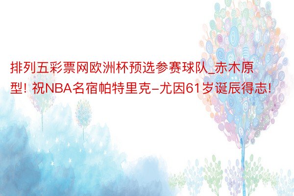 排列五彩票网欧洲杯预选参赛球队_赤木原型! 祝NBA名宿帕特里克-尤因61岁诞辰得志!