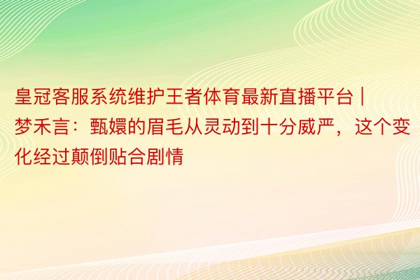 皇冠客服系统维护王者体育最新直播平台 | 梦禾言：甄嬛的眉毛从灵动到十分威严，这个变化经过颠倒贴合剧情