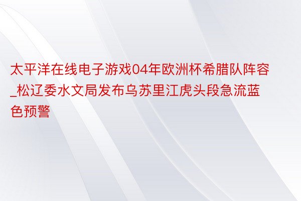 太平洋在线电子游戏04年欧洲杯希腊队阵容_松辽委水文局发布乌苏里江虎头段急流蓝色预警