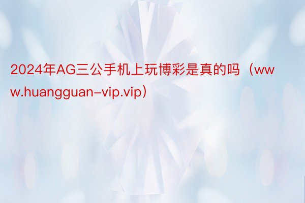 2024年AG三公手机上玩博彩是真的吗（www.huangguan-vip.vip）