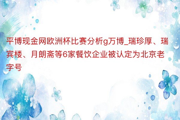 平博现金网欧洲杯比赛分析g万博_瑞珍厚、瑞宾楼、月朗斋等6家餐饮企业被认定为北京老字号