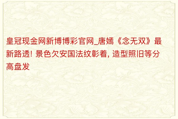 皇冠现金网新博博彩官网_唐嫣《念无双》最新路透! 景色欠安国法纹彰着, 造型照旧等分高盘发