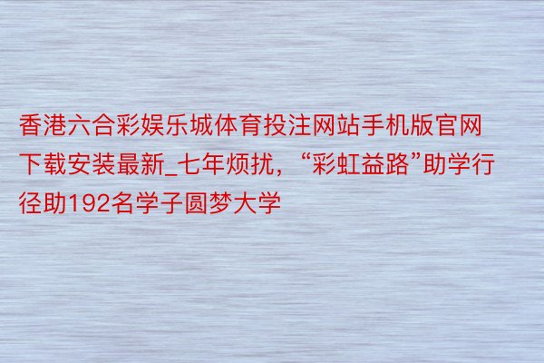 香港六合彩娱乐城体育投注网站手机版官网下载安装最新_七年烦扰，“彩虹益路”助学行径助192名学子圆梦大学