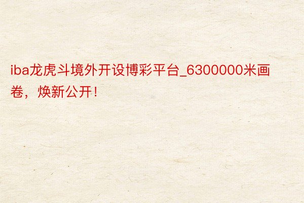 iba龙虎斗境外开设博彩平台_6300000米画卷，焕新公开！