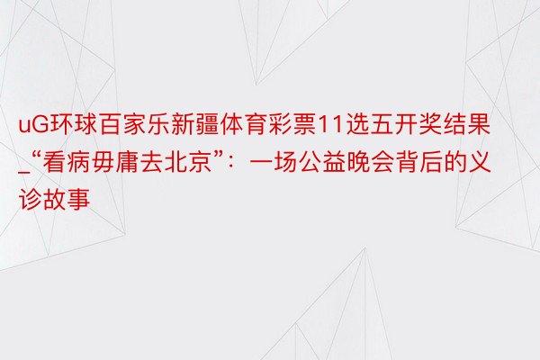 uG环球百家乐新疆体育彩票11选五开奖结果_“看病毋庸去北京”：一场公益晚会背后的义诊故事