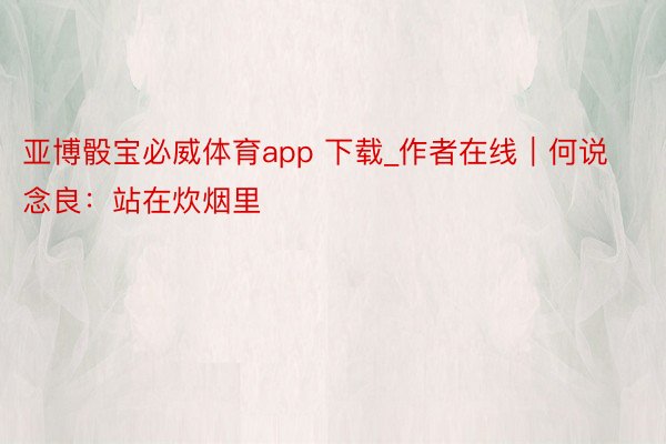 亚博骰宝必威体育app 下载_作者在线｜何说念良：站在炊烟里