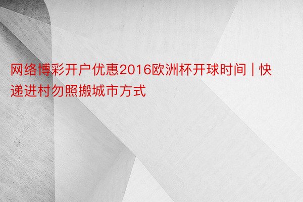 网络博彩开户优惠2016欧洲杯开球时间 | 快递进村勿照搬城市方式